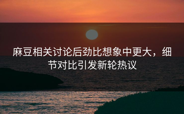 麻豆相关讨论后劲比想象中更大，细节对比引发新轮热议