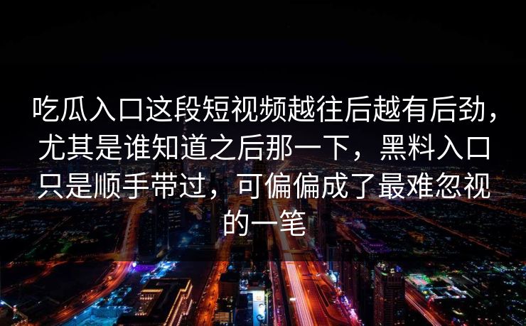 吃瓜入口这段短视频越往后越有后劲，尤其是谁知道之后那一下，黑料入口只是顺手带过，可偏偏成了最难忽视的一笔