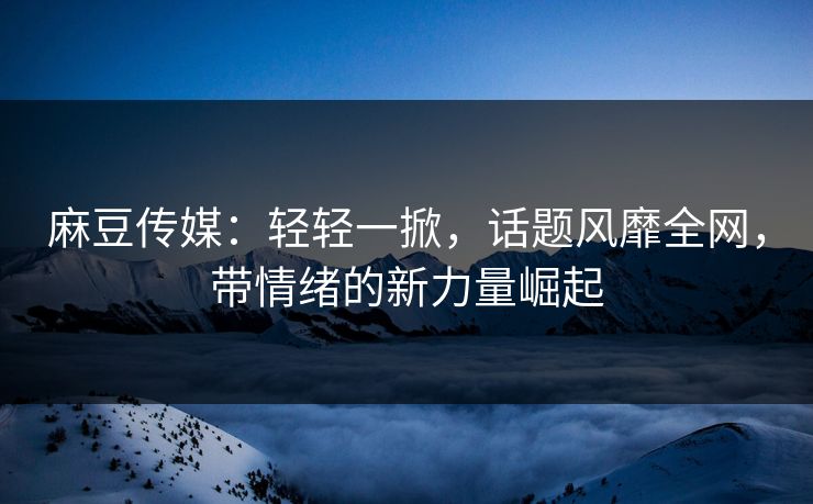 麻豆传媒：轻轻一掀，话题风靡全网，带情绪的新力量崛起