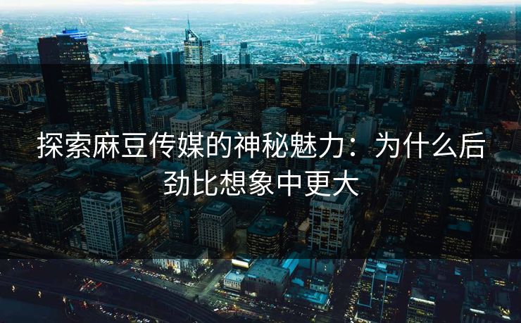 探索麻豆传媒的神秘魅力：为什么后劲比想象中更大