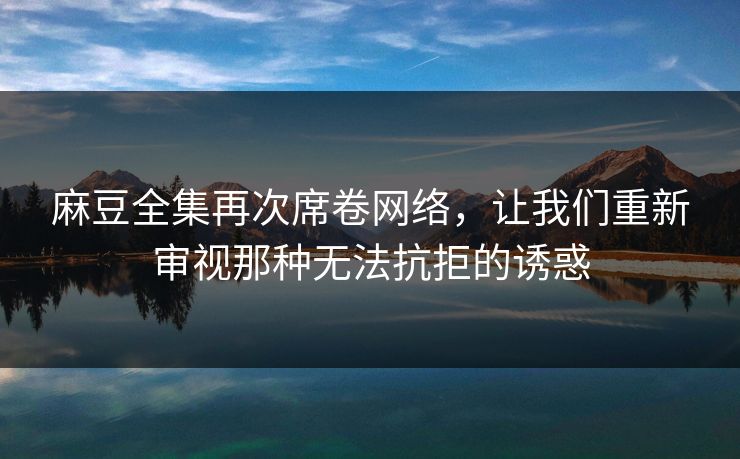 麻豆全集再次席卷网络，让我们重新审视那种无法抗拒的诱惑