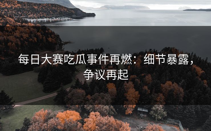 每日大赛吃瓜事件再燃：细节暴露，争议再起