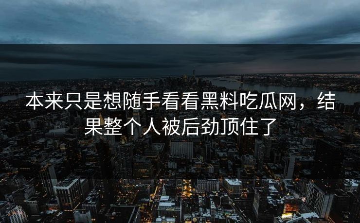 本来只是想随手看看黑料吃瓜网，结果整个人被后劲顶住了