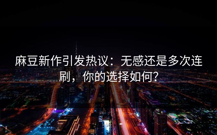 麻豆新作引发热议：无感还是多次连刷，你的选择如何？