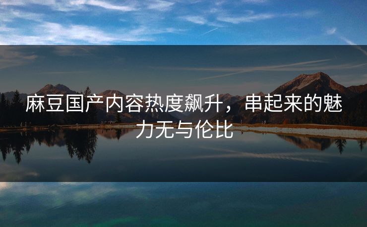 麻豆国产内容热度飙升，串起来的魅力无与伦比