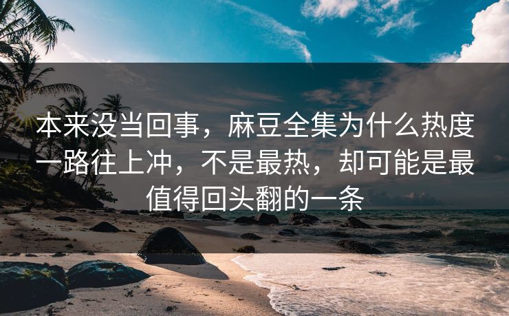 本来没当回事，麻豆全集为什么热度一路往上冲，不是最热，却可能是最值得回头翻的一条