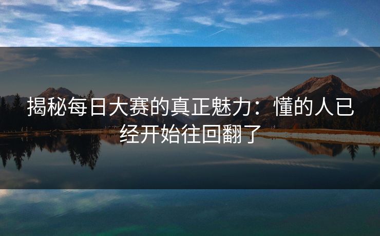 揭秘每日大赛的真正魅力：懂的人已经开始往回翻了