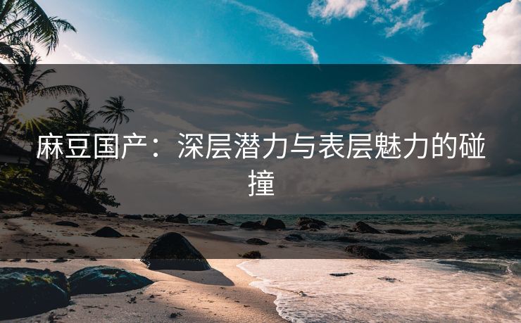 麻豆国产：深层潜力与表层魅力的碰撞