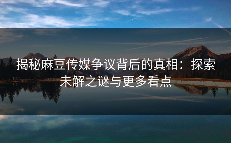 揭秘麻豆传媒争议背后的真相：探索未解之谜与更多看点