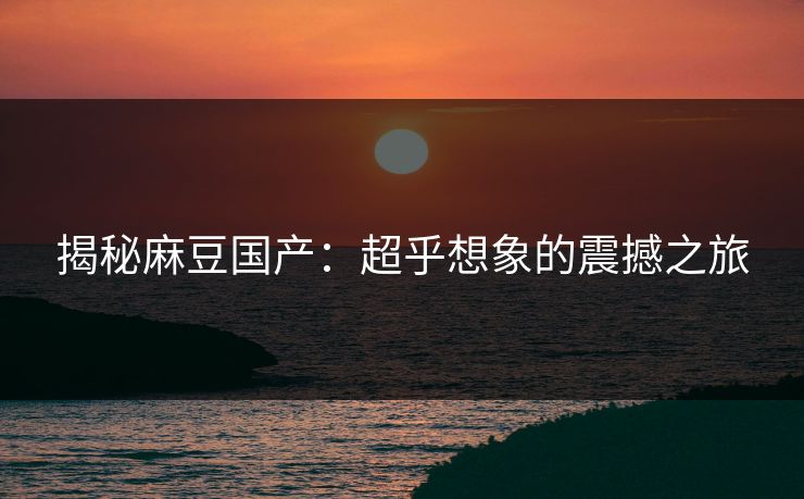 揭秘麻豆国产：超乎想象的震撼之旅