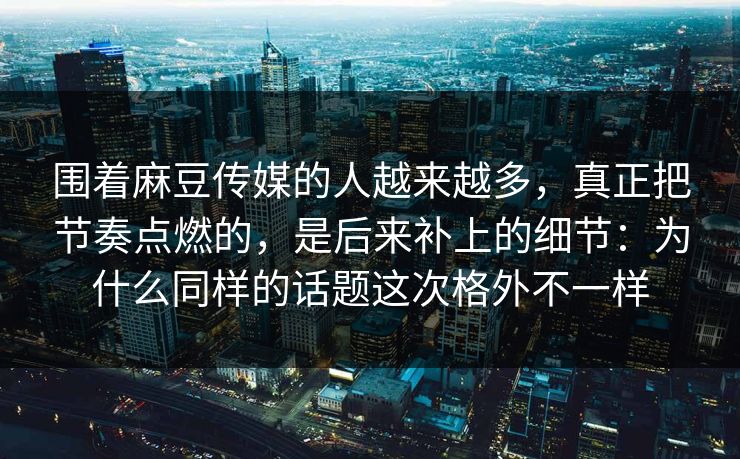 围着麻豆传媒的人越来越多，真正把节奏点燃的，是后来补上的细节：为什么同样的话题这次格外不一样