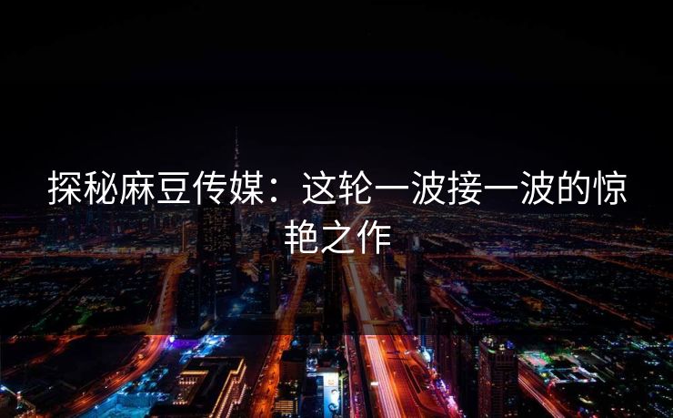 探秘麻豆传媒：这轮一波接一波的惊艳之作