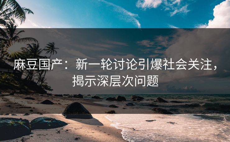 麻豆国产：新一轮讨论引爆社会关注，揭示深层次问题