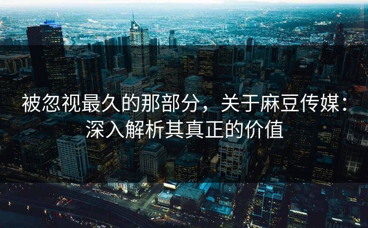 被忽视最久的那部分，关于麻豆传媒：深入解析其真正的价值