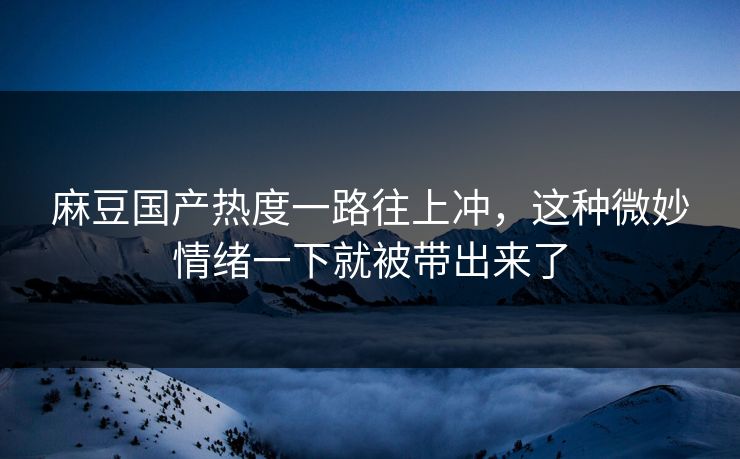麻豆国产热度一路往上冲，这种微妙情绪一下就被带出来了