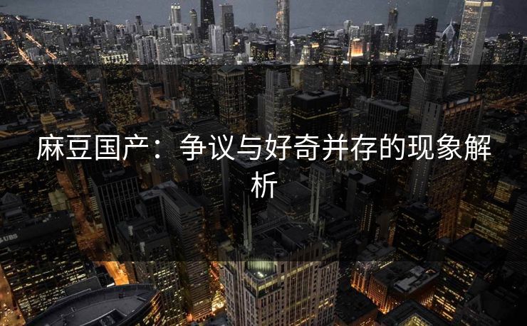 麻豆国产：争议与好奇并存的现象解析