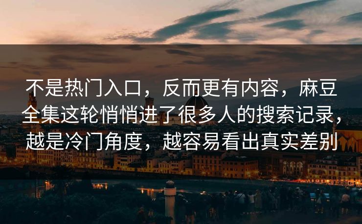 不是热门入口，反而更有内容，麻豆全集这轮悄悄进了很多人的搜索记录，越是冷门角度，越容易看出真实差别