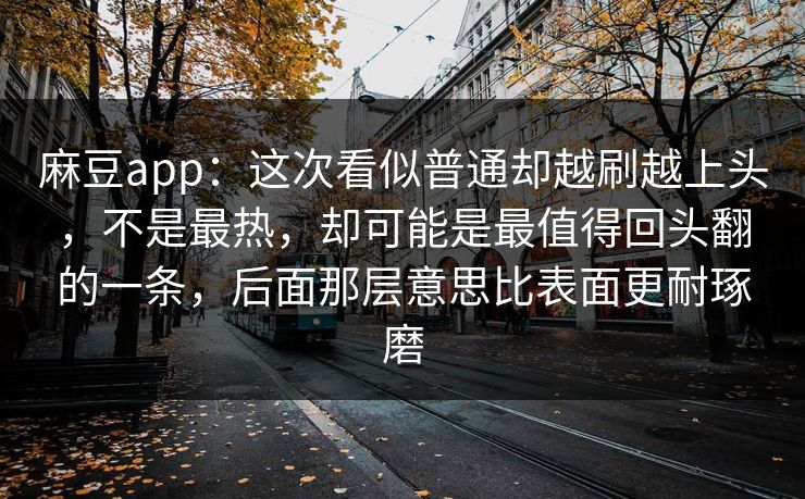 麻豆app：这次看似普通却越刷越上头，不是最热，却可能是最值得回头翻的一条，后面那层意思比表面更耐琢磨