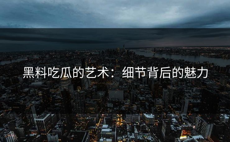 黑料吃瓜的艺术：细节背后的魅力