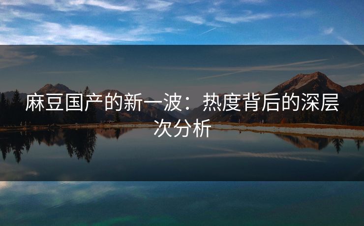 麻豆国产的新一波：热度背后的深层次分析