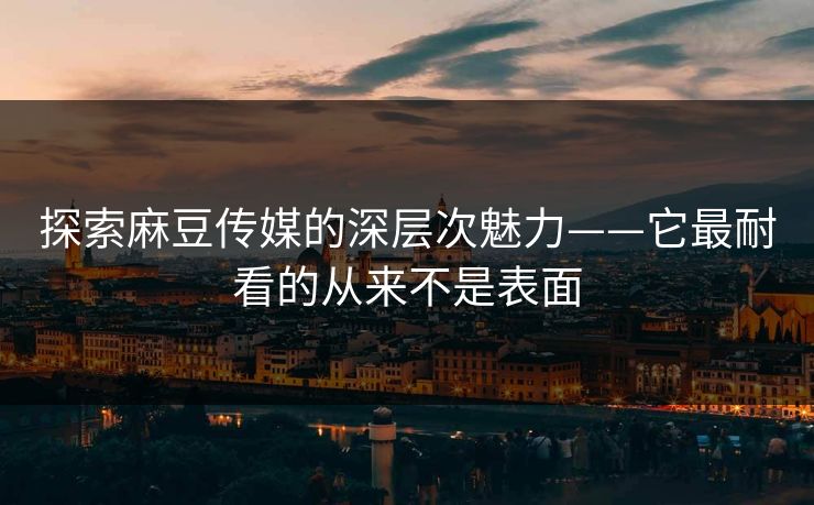 探索麻豆传媒的深层次魅力——它最耐看的从来不是表面
