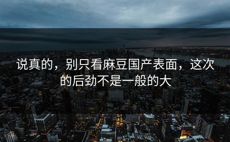 说真的，别只看麻豆国产表面，这次的后劲不是一般的大