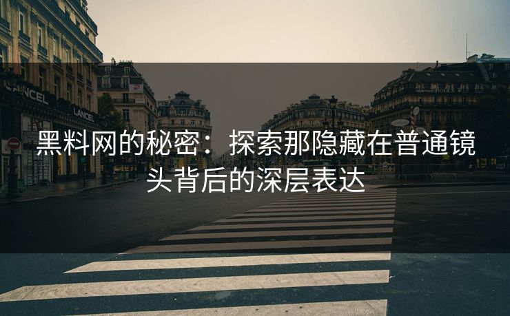 黑料网的秘密：探索那隐藏在普通镜头背后的深层表达